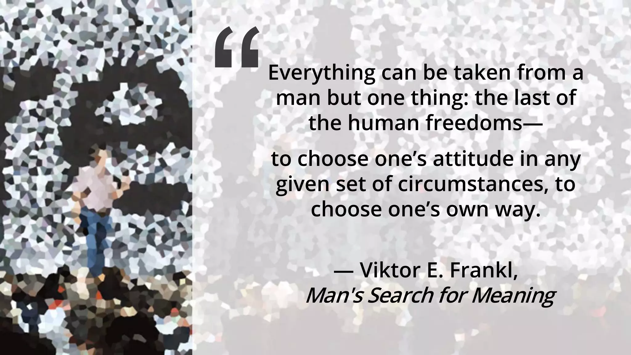Everything can be taken from a
man but one thing: the last of
the human freedoms—
to choose one’s attitude in any
given set of circumstances, to
choose one’s own way.
― Viktor E. Frankl,
Man's Search for Meaning
“
 