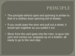 The principle behind open end spinning is similar to that of a clothes dryer spinning full of sheets.  If you could open the door and pull out a sheet, it would spin together as you pulled it out Sliver from the card goes into the rotor, is spun into yarn and comes out, wrapped up on a bobbin, all ready to go to the next step 