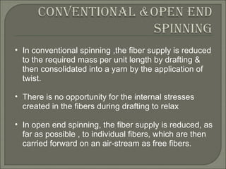 In conventional spinning ,the fiber supply is reduced to the required mass per unit length by drafting & then consolidated into a yarn by the application of twist. There is no opportunity for the internal stresses created in the fibers during drafting to relax In open end spinning, the fiber supply is reduced, as far as possible , to individual fibers, which are then carried forward on an air-stream as free fibers. 