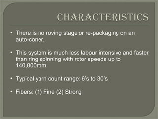 There is no roving stage or re-packaging on an auto-coner.  This system is much less labour intensive and faster than ring spinning with rotor speeds up to 140,000rpm.  Typical yarn count range: 6’s to 30’s Fibers: (1) Fine (2) Strong  