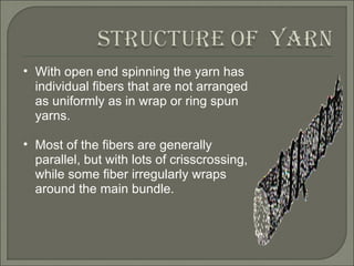 With open end spinning the yarn has individual fibers that are not arranged as uniformly as in wrap or ring spun yarns.  Most of the fibers are generally parallel, but with lots of crisscrossing, while some fiber irregularly wraps around the main bundle.  