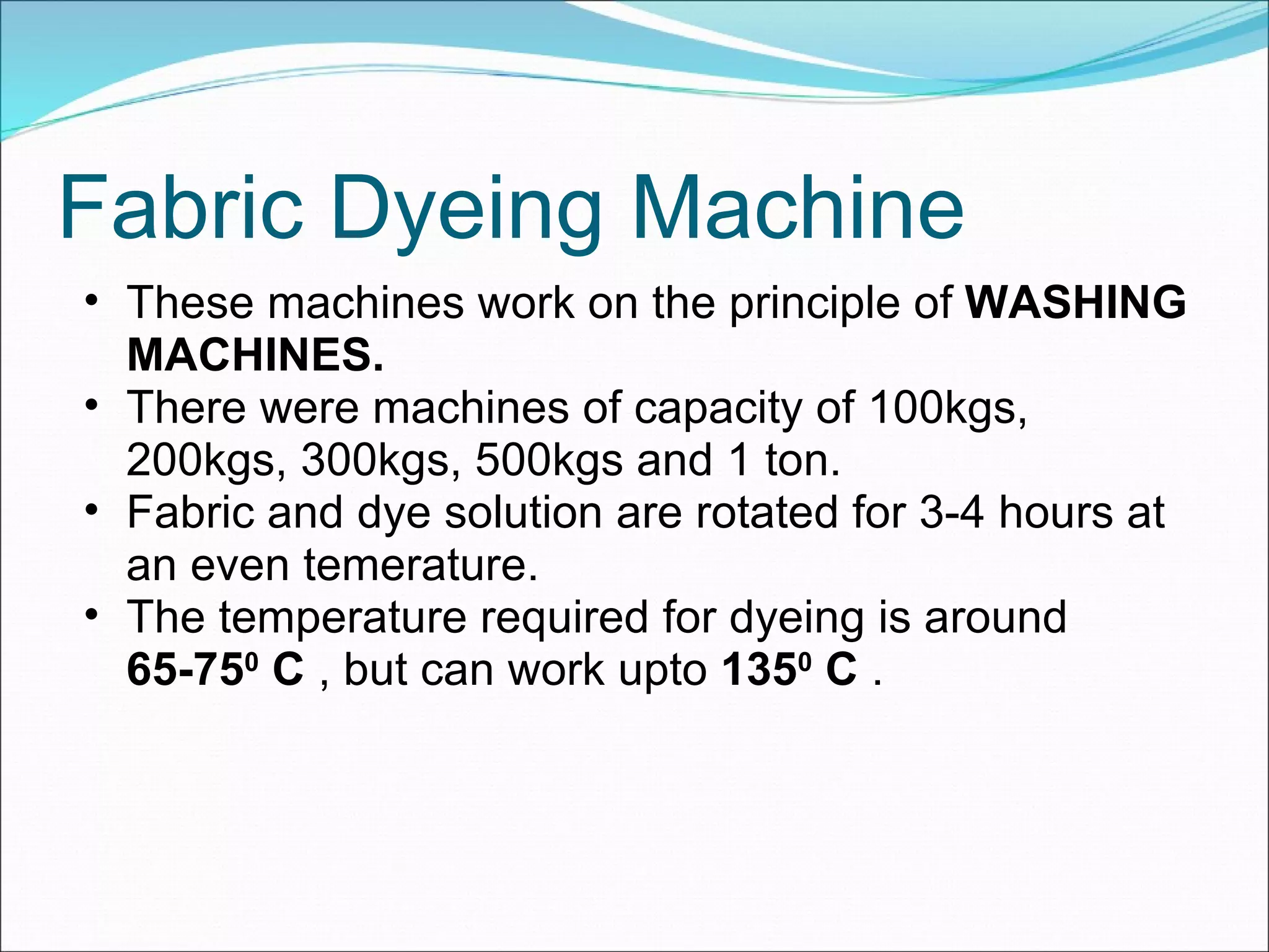 Fabric Dyeing Machine These machines work on the principle of  WASHING MACHINES. There were machines of capacity of 100kgs, 200kgs, 300kgs, 500kgs and 1 ton. Fabric and dye solution are rotated for 3-4 hours at an even temerature. The temperature required for dyeing is around  65-75 0  C  , but can work upto  135 0  C  . 