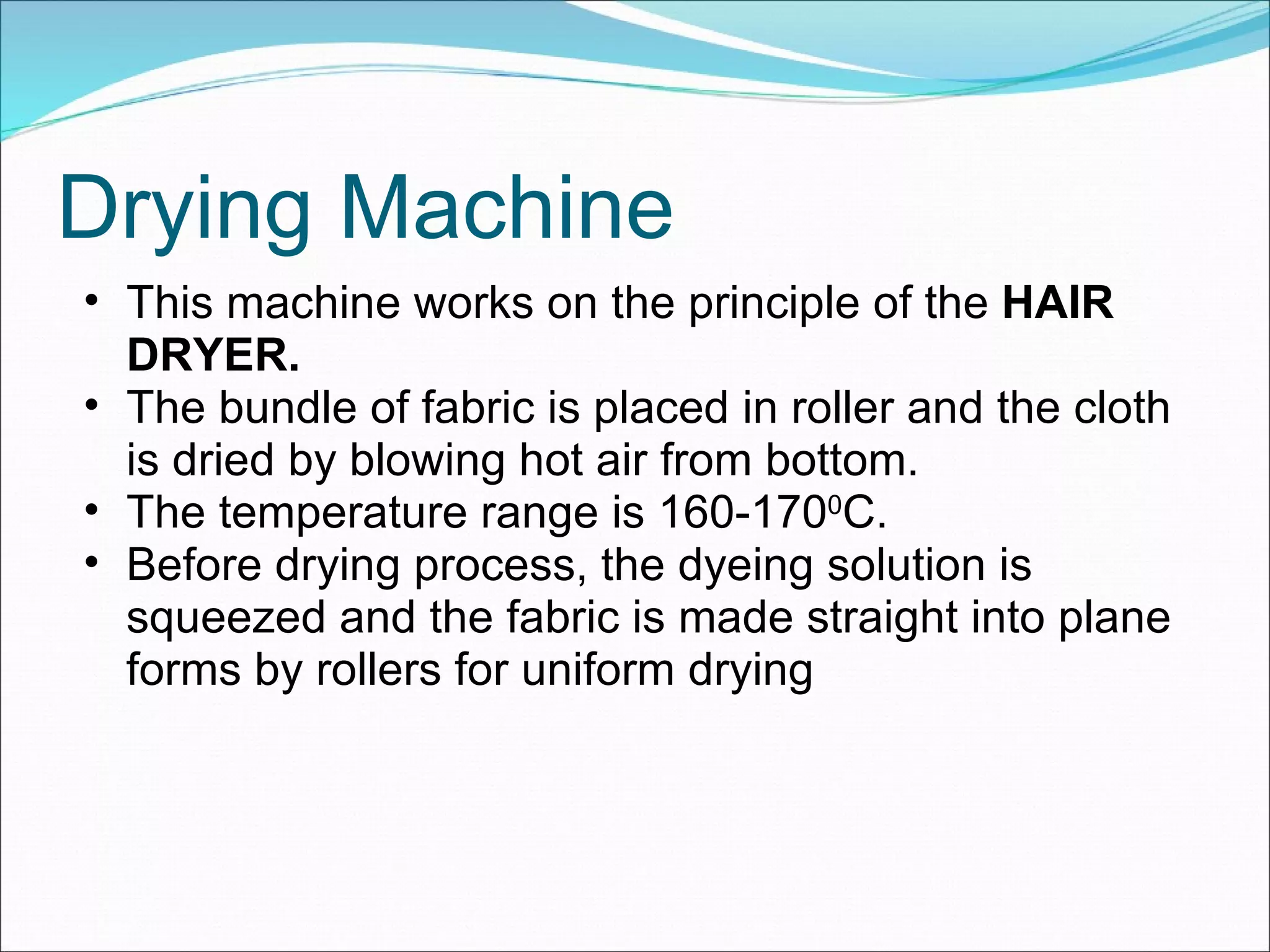 Drying Machine This machine works on the principle of the  HAIR DRYER. The bundle of fabric is placed in roller and the cloth is dried by blowing hot air from bottom. The temperature range is 160-170 0 C. Before drying process, the dyeing solution is squeezed and the fabric is made straight into plane forms by rollers for uniform drying 