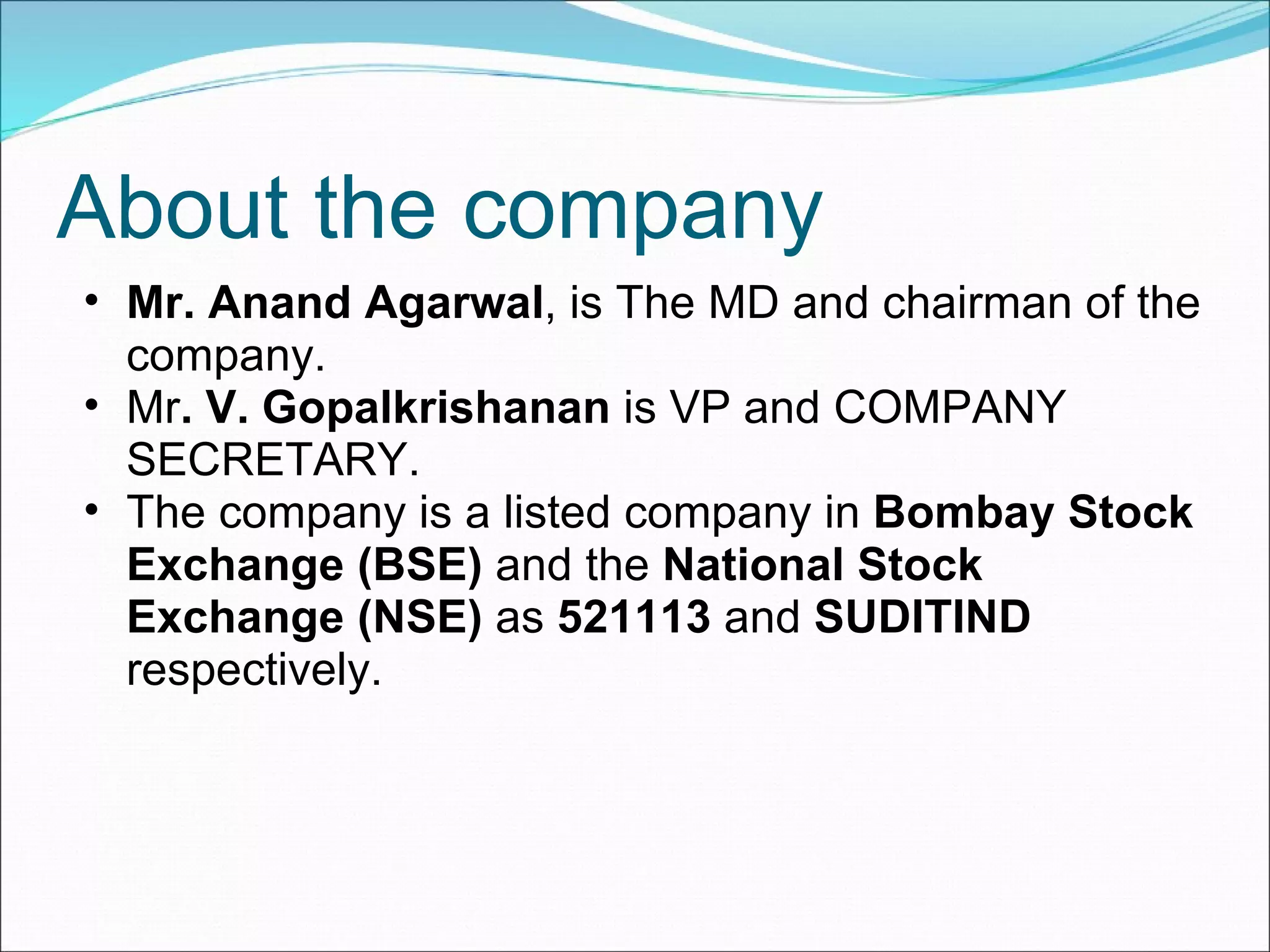 About the company Mr.   Anand Agarwal , is The MD and chairman of the company. Mr . V. Gopalkrishanan  is VP and COMPANY SECRETARY. The company is a listed company in  Bombay Stock Exchange (BSE)  and the  National Stock Exchange (NSE)  as  521113  and  SUDITIND  respectively. 