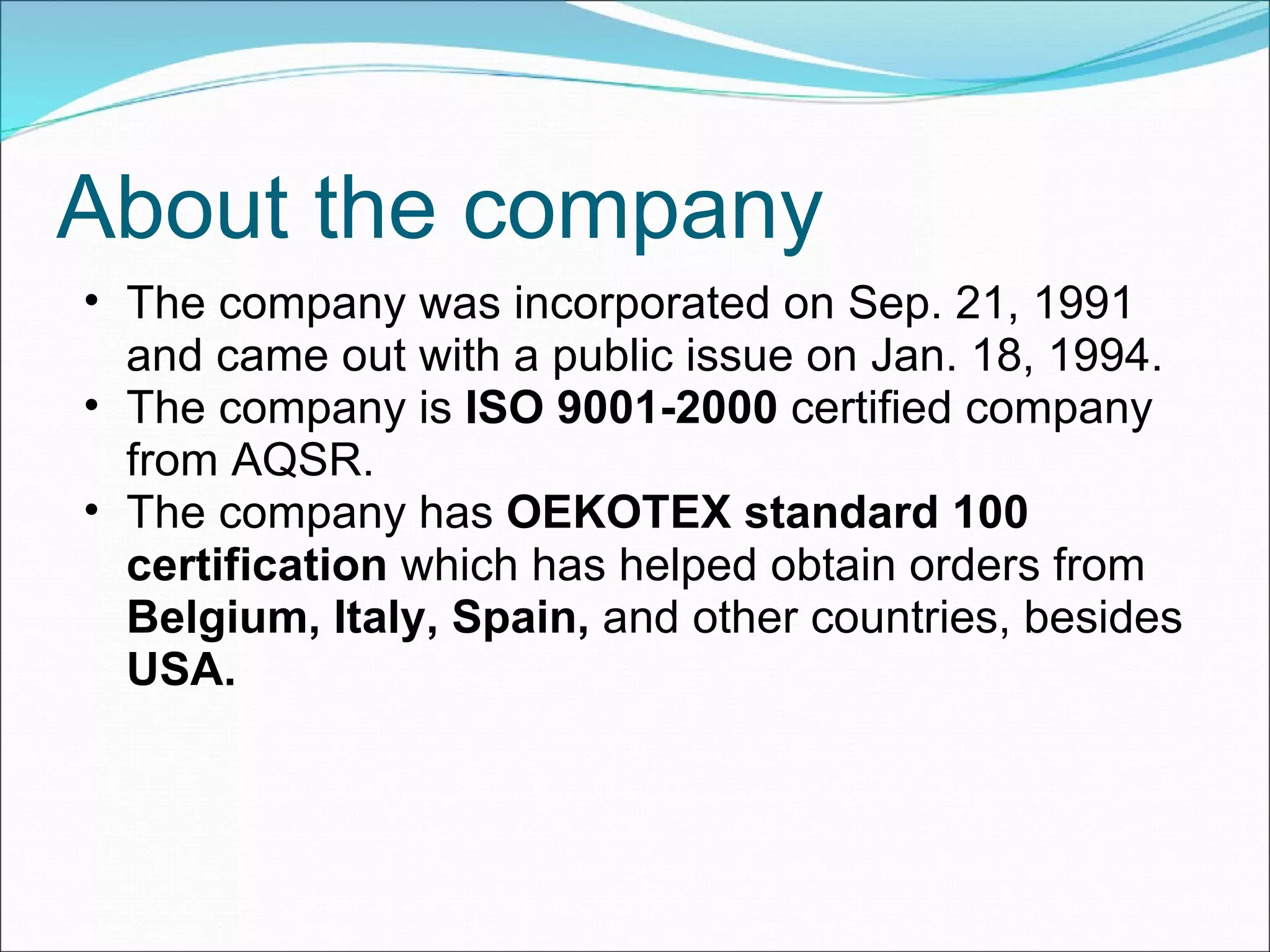 About the company The company was incorporated on Sep. 21, 1991 and came out with a public issue on Jan. 18, 1994. The company is  ISO 9001-2000  certified company from AQSR. The company has  OEKOTEX standard 100 certification  which   has helped obtain orders from  Belgium, Italy, Spain,  and other countries,   besides  USA. 