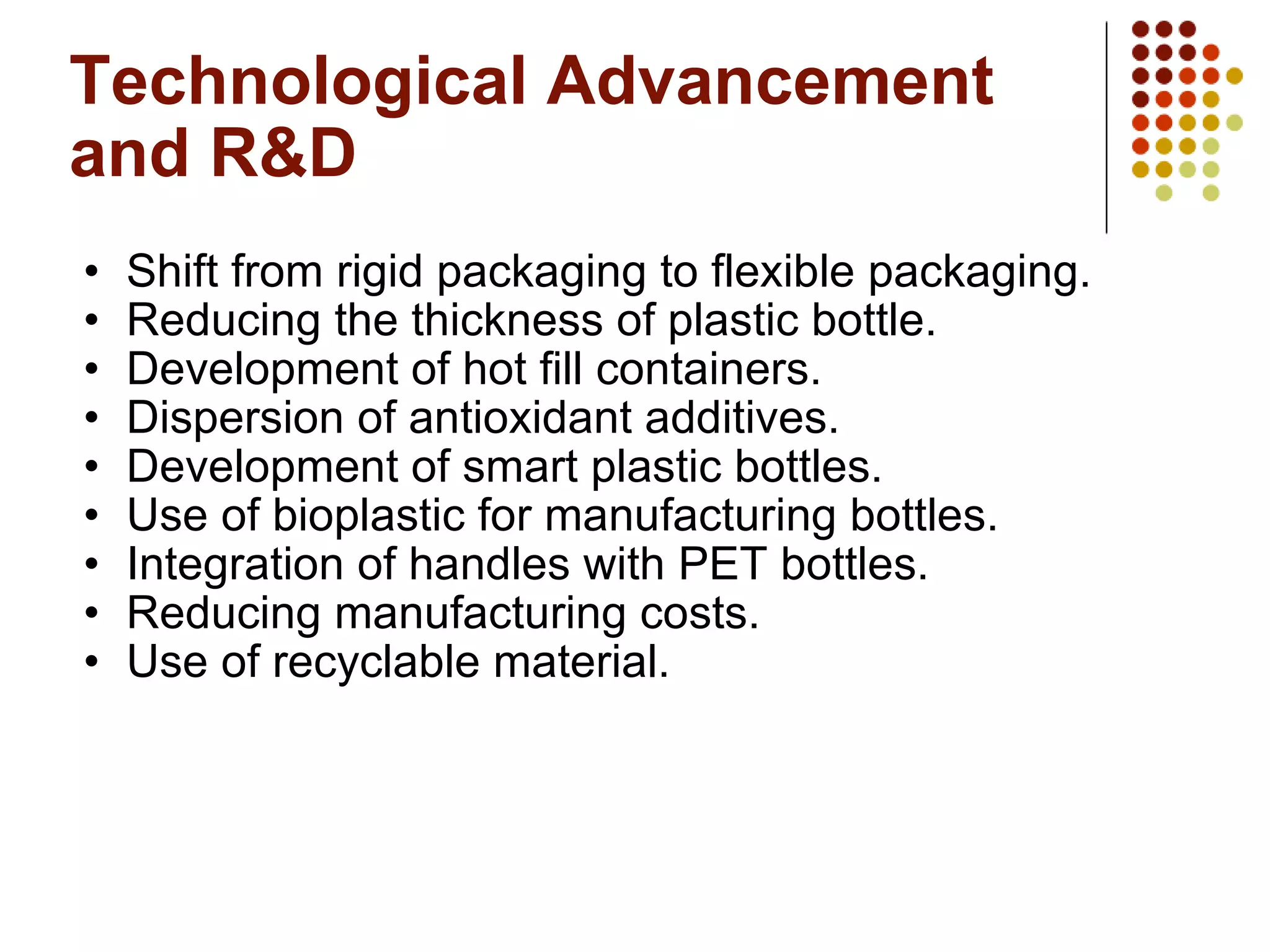 Technological Advancement and R&D Shift from rigid packaging to flexible packaging.  Reducing the thickness of plastic bottle. Development of hot fill containers. Dispersion of antioxidant additives. Development of smart plastic bottles. Use of bioplastic for manufacturing bottles. Integration of handles with PET bottles. Reducing manufacturing costs. Use of recyclable material. 