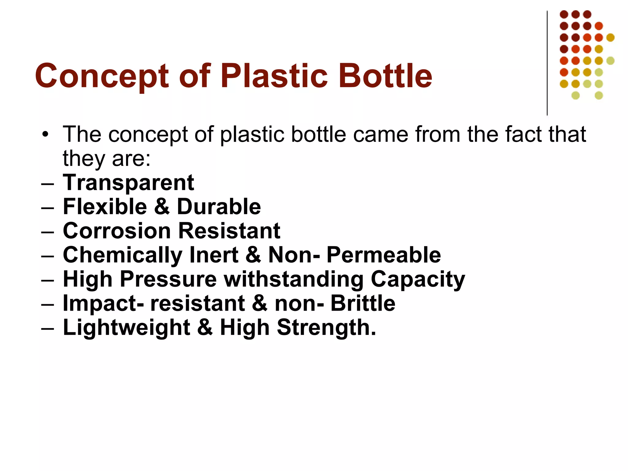 Concept of Plastic Bottle The concept of plastic bottle came from the fact that they are: Transparent Flexible & Durable Corrosion Resistant Chemically Inert & Non- Permeable High Pressure withstanding Capacity Impact- resistant & non- Brittle Lightweight & High Strength. 