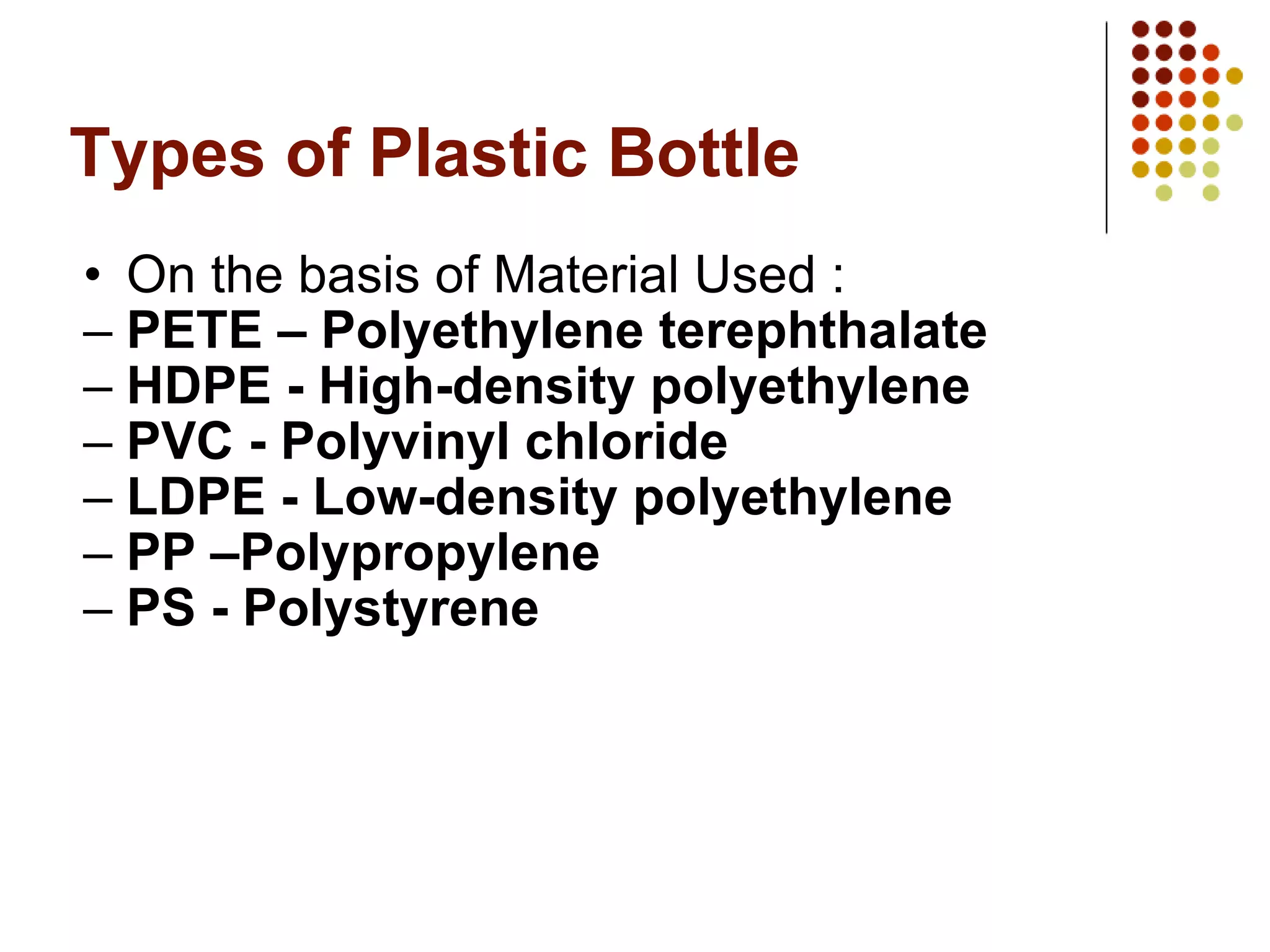 Types of Plastic Bottle On the basis of Material Used : PETE – Polyethylene terephthalate HDPE - High-density polyethylene PVC - Polyvinyl chloride LDPE - Low-density polyethylene   PP –Polypropylene PS - Polystyrene 