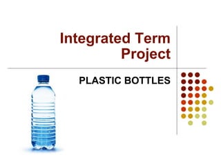 Integrated Term Project PLASTIC BOTTLES 