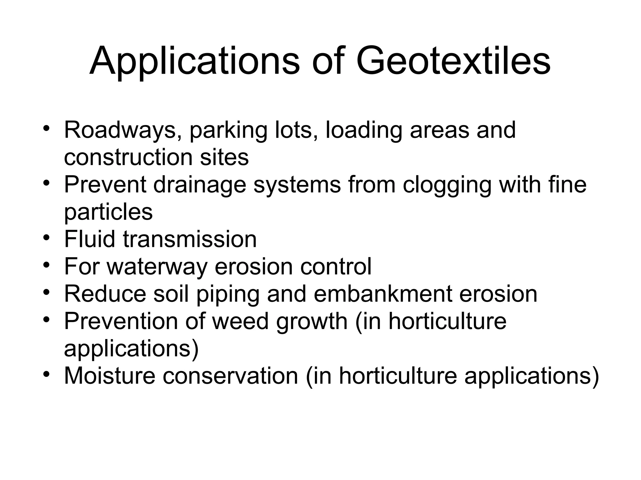 Applications of Geotextiles Roadways, parking lots, loading areas and construction sites Prevent drainage systems from clogging with fine particles Fluid transmission For waterway erosion control Reduce soil piping and embankment erosion Prevention of weed growth (in horticulture applications) Moisture conservation (in horticulture applications) 