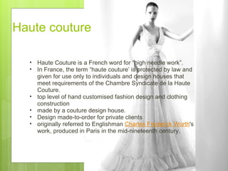 Haute couture  Haute Couture is a French word for “high needle work”. In France, the term “haute couture’ is protected by law and given for use only to individuals and design houses that meet requirements of the Chambre Syndicate de la Haute Couture.  top level of hand customised fashion design and clothing construction made by a couture design house.   Design made-to-order for private clients  originally referred to Englishman  Charles Frederick Worth 's work, produced in Paris in the mid-nineteenth century.  