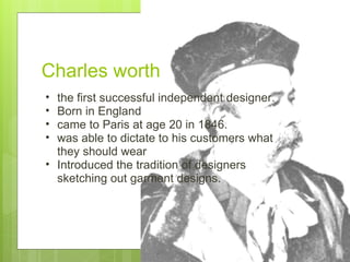 Charles worth  the first successful independent designer. Born in England came to Paris at age 20 in 1846.  was able to dictate to his customers what they should wear Introduced the tradition of designers sketching out garment designs. 