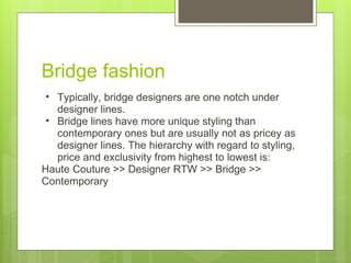 Bridge fashion Typically, bridge designers are one notch under designer lines. Bridge lines have more unique styling than contemporary ones but are usually not as pricey as designer lines. The hierarchy with regard to styling, price and exclusivity from highest to lowest is: Haute Couture >> Designer RTW >> Bridge >> Contemporary 