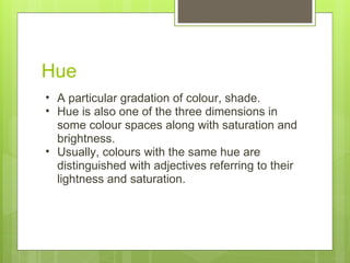 Hue A particular gradation of colour, shade. Hue is also one of the three dimensions in some colour spaces along with saturation and brightness. Usually, colours with the same hue are distinguished with adjectives referring to their lightness and saturation. 