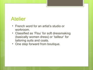 Atelier French word for an artist’s studio or workroom.  Classified as ‘Flou’ for soft dressmaking (basically women dress) or ‘tailleur’ for tailoring suits and coats. One step forward from boutique. 
