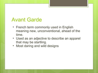 Avant Garde French term commonly used in English meaning new, unconventional, ahead of the time.  Used as an adjective to describe an apparel that may be startling. Most daring and wild designs  