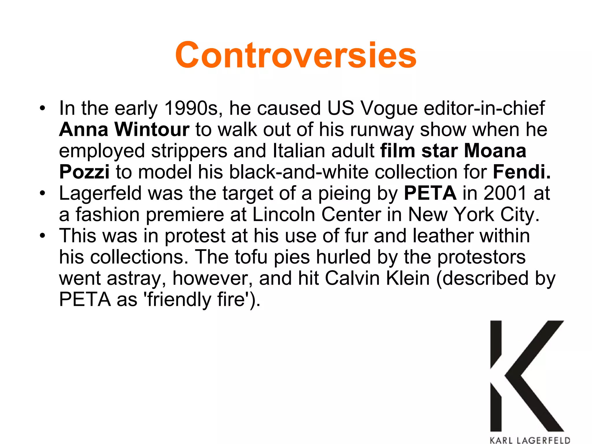 Controversies In the early 1990s, he caused US Vogue editor-in-chief  Anna Wintour  to walk out of his runway show when he employed strippers and Italian adult  film star   Moana Pozzi  to model his black-and-white collection for  Fendi.   Lagerfeld was the target of a pieing by  PETA  in 2001 at a fashion premiere at Lincoln Center in New York City. This was in protest at his use of fur and leather within his collections. The tofu pies hurled by the protestors went astray, however, and hit Calvin Klein (described by PETA as 'friendly fire').  