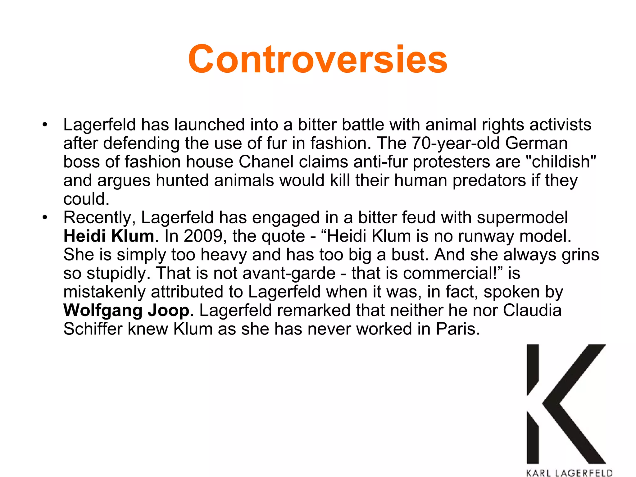 Controversies Lagerfeld has launched into a bitter battle with animal rights activists after defending the use of fur in fashion. The 70-year-old German boss of fashion house Chanel claims anti-fur protesters are "childish" and argues hunted animals would kill their human predators if they could. Recently, Lagerfeld has engaged in a bitter feud with supermodel  Heidi Klum . In 2009, the quote - “Heidi Klum is no runway model. She is simply too heavy and has too big a bust. And she always grins so stupidly. That is not avant-garde - that is commercial!” is mistakenly attributed to Lagerfeld when it was, in fact, spoken by  Wolfgang Joop . Lagerfeld remarked that neither he nor Claudia Schiffer knew Klum as she has never worked in Paris. 