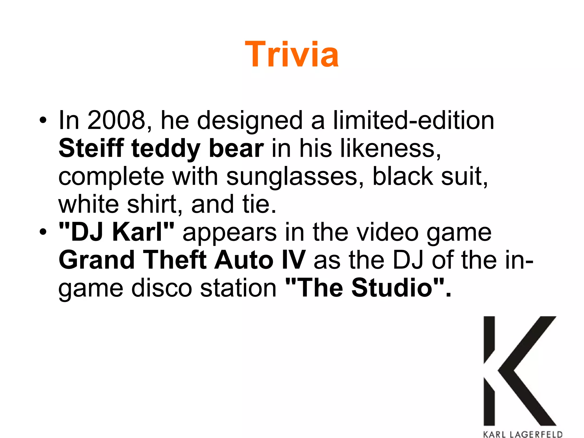 Trivia In 2008, he designed a limited-edition  Steiff teddy bear  in his likeness, complete with sunglasses, black suit, white shirt, and tie. "DJ Karl"  appears in the video game  Grand Theft Auto IV  as the DJ of the in-game disco station  "The Studio". 