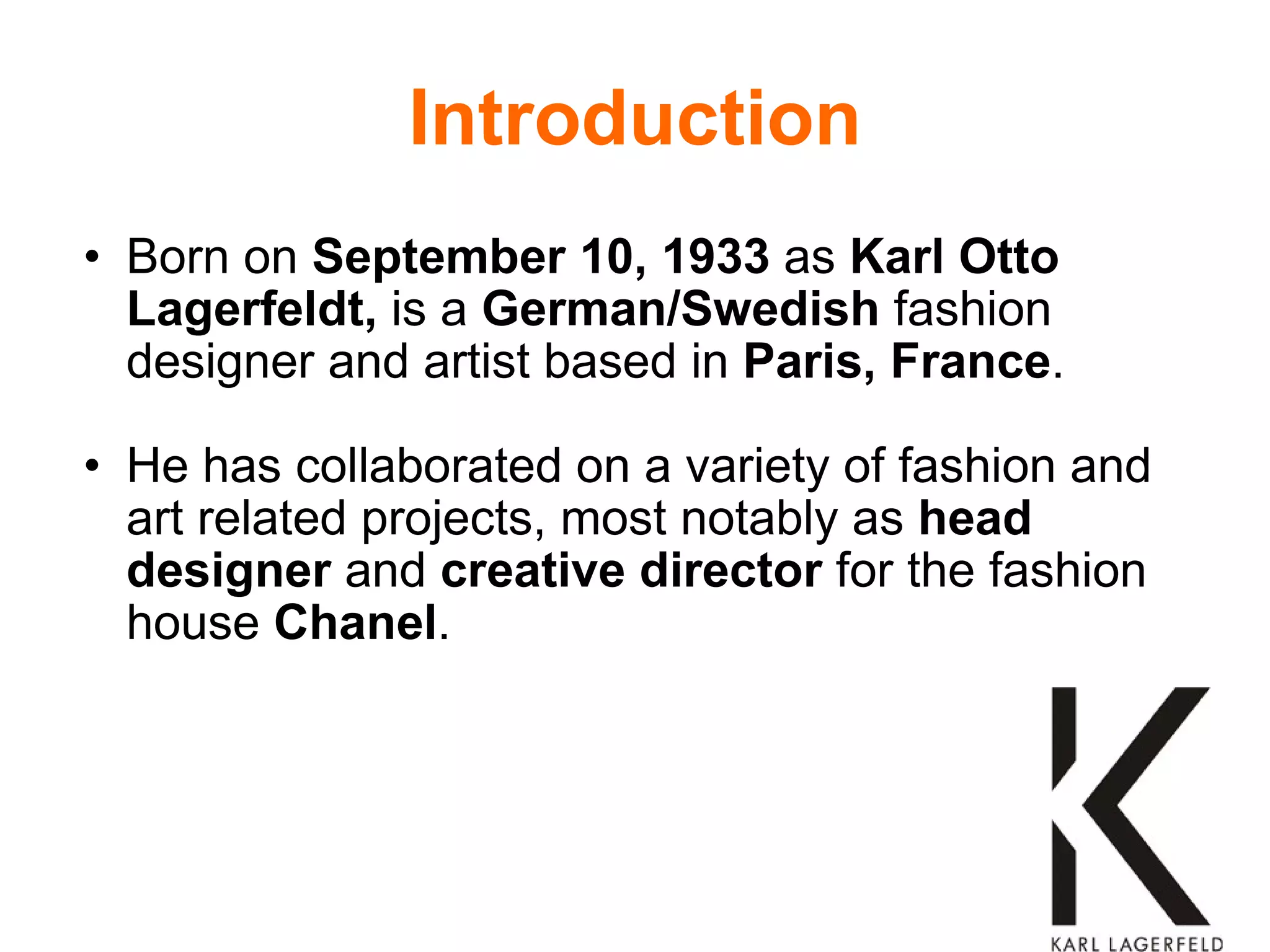 Introduction Born on  September 10, 1933  as  Karl Otto Lagerfeldt,  is a  German/Swedish  fashion designer and artist based in  Paris, France . He has collaborated on a variety of fashion and art related projects, most notably as  head designer  and  creative director  for the fashion house  Chanel . 