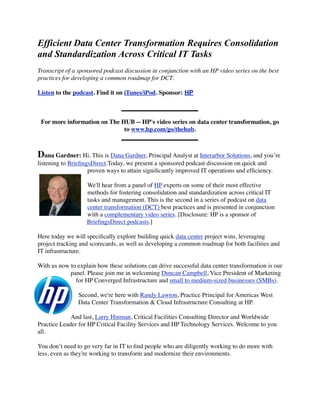 Efficient Data Center Transformation Requires Consolidation
and Standardization Across Critical IT Tasks
Transcript of a sponsored podcast discussion in conjunction with an HP video series on the best
practices for developing a common roadmap for DCT.

Listen to the podcast. Find it on iTunes/iPod. Sponsor: HP



 For more information on The HUB -- HP's video series on data center transformation, go
                              to www.hp.com/go/thehub.



Dana Gardner: Hi. This is Dana Gardner, Principal Analyst at Interarbor Solutions, and you’re
listening to BrieﬁngsDirect.Today, we present a sponsored podcast discussion on quick and
                    proven ways to attain signiﬁcantly improved IT operations and efﬁciency.

                   We'll hear from a panel of HP experts on some of their most effective
                   methods for fostering consolidation and standardization across critical IT
                   tasks and management. This is the second in a series of podcast on data
                   center transformation (DCT) best practices and is presented in conjunction
                   with a complementary video series. [Disclosure: HP is a sponsor of
                   BrieﬁngsDirect podcasts.]

Here today we will speciﬁcally explore building quick data center project wins, leveraging
project tracking and scorecards, as well as developing a common roadmap for both facilities and
IT infrastructure.

With us now to explain how these solutions can drive successful data center transformation is our
            panel. Please join me in welcoming Duncan Campbell, Vice President of Marketing
              for HP Converged Infrastructure and small to medium-sized businesses (SMBs).

                Second, we're here with Randy Lawton, Practice Principal for Americas West
                Data Center Transformation & Cloud Infrastructure Consulting at HP.

             And last, Larry Hinman, Critical Facilities Consulting Director and Worldwide
Practice Leader for HP Critical Facility Services and HP Technology Services. Welcome to you
all.

You don’t need to go very far in IT to ﬁnd people who are diligently working to do more with
less, even as they're working to transform and modernize their environments.
 