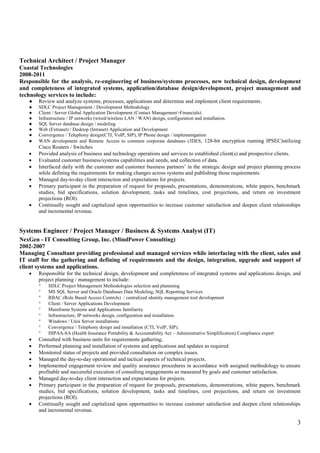 3
Technical Architect / Project Manager
Coastal Technologies
2008-2011
Responsible for the analysis, re-engineering of business/systems processes, new technical design, development
and completeness of integrated systems, application/database design/development, project management and
technology services to include:
● Review and analyze systems, processes, applications and determine and implement client requirements.
● SDLC Project Management / Development Methodology
● Client / Server Global Application Development (Contact Management>Financials)
● Infrastructure / IP networks (wired/wireless LAN / WAN) design, configuration and installation.
● SQL Server database design / modeling
● Web (Extranet) / Desktop (Intranet) Application and Development
● Convergence / Telephony design(CTI, VoIP, SIP), IP Phone design / implementgation
● WAN development and Remote Access to common corporate databases (3DES, 128-bit encryption running IPSEC)utilizing
Cisco Routers / Switches
 Provided analysis of business and technology operations and services to established client(s) and prospective clients.
 Evaluated customer business/systems capabilities and needs, and collection of data.
 Interfaced daily with the customer and customer business partners’ in the strategic design and project planning process
while defining the requirements for making changes across systems and publishing those requirements.
 Managed day-to-day client interaction and expectations for projects.
 Primary participant in the preparation of request for proposals, presentations, demonstrations, white papers, benchmark
studies, bid specifications, solution development, tasks and timelines, cost projections, and return on investment
projections (ROI).
 Continually sought and capitalized upon opportunities to increase customer satisfaction and deepen client relationships
and incremental revenue.
Systems Engineer / Project Manager / Business & Systems Analyst (IT)
NexGen - IT Consulting Group, Inc. (MindPower Consulting)
2002-2007
Managing Consultant providing professional and managed services while interfacing with the client, sales and
IT staff for the gathering and defining of requirements and the design, integration, upgrade and support of
client systems and applications.
 Responsible for the technical design, development and completeness of integrated systems and applications design, and
project planning / management to include:
 SDLC Project Management Methodologies selection and plannning
 MS SQL Server and Oracle Databases Data Modeling, SQL Reporting Services
 RBAC (Role Based Access Controls) / centralized identity management tool development
 Client / Server Applications Development
 Mainframe Systems and Applications familiarity
 Infrastructure, IP networks design, configuration and installation.
 Windows / Unix Server installations
 Convergence / Telephony design and installation (CTI, VoIP, SIP).
 HIPAA-SA (Health Insurance Portability & Accountability Act – Administrative Simplification) Compliance expert
 Consulted with business units for requirements gathering,
 Performed planning and installation of systems and applications and updates as required.
 Monitored status of projects and provided consultation on complex issues.
 Managed the day-to-day operational and tactical aspects of technical projects.
 Implemented engagement review and quality assurance procedures in accordance with assigned methodology to ensure
profitable and successful execution of consulting engagements as measured by goals and customer satisfaction.
 Managed day-to-day client interaction and expectations for projects.
 Primary participant in the preparation of request for proposals, presentations, demonstrations, white papers, benchmark
studies, bid specifications, solution development, tasks and timelines, cost projections, and return on investment
projections (ROI).
 Continually sought and capitalized upon opportunities to increase customer satisfaction and deepen client relationships
and incremental revenue.
 