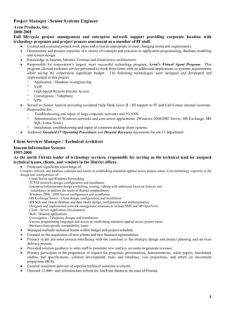 4
Project Manager / Senior Systems Engineer
Avon Products, Inc.
2000-2001
Full life-cycle project management and enterprise network support providing corporate location with
technology programs and project process assessment as a member of IT staff.
 Created and executed project work plans and revise as appropriate to meet changing needs and requirements.
 Demonstrate and possess expertise in a variety of concepts and practices in application programming, database modeling
and system design.
 Knowledge in Internet, Intranet, Extranet and client/server architectures.
 Responsible for corporation’s largest, most successful technology program, Avon’s Virtual Agent Program. This
program allowed customer service personnel to work from home with no additional applications or systems requirements
while saving the corporation significant budget. The following technologies were designed and developed and
implemented in this project:
 Application / Database re-engineering
 VoIP
 High-Speed Remote Internet Access
 Convergence / Telephony
 VPN
 Served as Senior Analyst providing escalated Help Desk Level II / III support to IT and Call Center internal customer.
Responsible for:
◦ Troubleshooting and repair of large corporate networks and VLANS.
 Administration of Windows networks and core server applications (Windows 2000/2003 Server, MS Exchange, MS
SQL, Lotus Notes)
 Installation, troubleshooting and repair of corporate desktop client systems.
 Authored Standard IT Operating Procedures and Disaster Recovery documents for site IT department.
Client Services Manager / Technical Architect
Inacom Information Systems
1997-2000
As the north Florida leader of technology services, responsible for serving as the technical lead for assigned
technical teams, clients, and vendors in the District offices.
 Possessed significant knowledge of:
Complex network and database concepts and assists in establishing standards applied across project teams. Core technology expertise in the
design and configuration of:
·Client/Server and Windows Networking
·TCP/IP networks design, configuration and installation
·Enterprise Infrastructure design (switching, routing, cabling with additional focus on failover and
redundancy to address the needs of disaster preparedness)
·Windows 2000 / 2003 Server configuration and installation
·MS Exchange Server / Client design, configuration, and installation
·MS SQL and Oracle database and data model design, configuration and implementation.
·Designed and implemented network management solutions to include SMS and HP OpenView.
·Client / Server Application Development
·Web / Desktop applications
·Convergence / Telephony designs and installations
·Various programming languages and assists in establishing standards applied across project teams
·Browser/client specific compatibility issues
 Managed multiple technical teams within budget and project schedule.
 Focused on the acquisition of new clients and new business opportunities.
 Primary in the pre-sales process interfacing with the customer in the strategic design and project planning and services
delivery process.
 Provided solution guidance to sales staff to penetrate new and key accounts to generate revenue.
 Primary participant in the preparation of request for proposals, presentations, demonstrations, white papers, benchmark
studies, bid specifications, solution development, tasks and timelines, cost projections, and return on investment
projections (ROI).
 Ensured consistent delivery of superior technical solutions to clients.
 Directed 12,000+ unit infrastructure refresh for SunTrust Banks in the state of Florida.
 