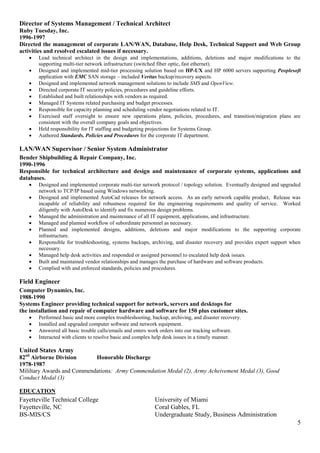 5
Director of Systems Management / Technical Architect
Ruby Tuesday, Inc.
1996-1997
Directed the management of corporate LAN/WAN, Database, Help Desk, Technical Support and Web Group
activities and resolved escalated issues if necessary.
 Lead technical architect in the design and implementations, additions, deletions and major modifications to the
supporting multi-tier network infrastructure (switched fiber optic, fast ethernet).
 Designed and implemented mid-tier processing solution based on HP-UX and HP 6000 servers supporting Peoplesoft
application with EMC SAN storage – included Veritas backup/recovery aspects.
 Designed and implemented network management solutions to include SMS and OpenView.
 Directed corporate IT security policies, procedures and guideline efforts.
 Established and built relationships with vendors as required.
 Managed IT Systems related purchasing and budget processes.
 Responsible for capacity planning and scheduling vendor negotiations related to IT.
 Exercised staff oversight to ensure new operations plans, policies, procedures, and transition/migration plans are
consistent with the overall company goals and objectives.
 Held responsibility for IT staffing and budgeting projections for Systems Group.
 Authored Standards, Policies and Procedures for the corporate IT department.
LAN/WAN Supervisor / Senior System Administrator
Bender Shipbuilding & Repair Company, Inc.
1990-1996
Responsible for technical architecture and design and maintenance of corporate systems, applications and
databases.
 Designed and implemented corporate multi-tier network protocol / topology solution. Eventually designed and upgraded
network to TCP/IP based using Windows networking.
 Designed and implemented AutoCad releases for network access. As an early network capable product, Release was
incapable of reliability and robustness required for the engineering requirements and quality of service. Worked
diligently with AutoDesk to identify and fix numerous design problems.
 Managed the administration and maintenance of all IT equipment, applications, and infrastructure.
 Managed and planned workflow of subordinate personnel as necessary.
 Planned and implemented designs, additions, deletions and major modifications to the supporting corporate
infrastructure.
 Responsible for troubleshooting, systems backups, archiving, and disaster recovery and provides expert support when
necessary.
 Managed help desk activities and responded or assigned personnel to escalated help desk issues.
 Built and maintained vendor relationships and manages the purchase of hardware and software products.
 Complied with and enforced standards, policies and procedures.
Field Engineer
Computer Dynamics, Inc.
1988-1990
Systems Engineer providing technical support for network, servers and desktops for
the installation and repair of computer hardware and software for 150 plus customer sites.
 Performed basic and more complex troubleshooting, backup, archiving, and disaster recovery.
 Installed and upgraded computer software and network equipment.
 Answered all basic trouble calls/emails and enters work orders into our tracking software.
 Interacted with clients to resolve basic and complex help desk issues in a timely manner.
United States Army
82nd
Airborne Division Honorable Discharge
1978-1987
Mililtary Awards and Commendations: Army Commendation Medal (2), Army Acheivement Medal (3), Good
Conduct Medal (3)
EDUCATION
Fayetteville Technical College University of Miami
Fayetteville, NC Coral Gables, FL
BS-MIS/CS Undergraduate Study, Business Administration
 