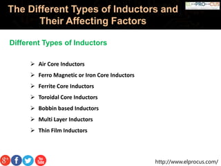 http://www.elprocus.com/
The Different Types of Inductors and
Their Affecting Factors
Different Types of Inductors
 Air Core Inductors
 Ferro Magnetic or Iron Core Inductors
 Ferrite Core Inductors
 Toroidal Core Inductors
 Bobbin based Inductors
 Multi Layer Inductors
 Thin Film Inductors
 