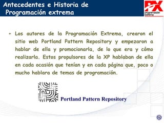 + Los autores de la Programación Extrema, crearon el
sitio web Portland Pattern Repository y empezaron a
hablar de ella y promocionarla, de lo que era y cómo
realizarla. Estos propulsores de la XP hablaban de ella
en cada ocasión que tenían y en cada página que, poco o
mucho hablara de temas de programación.
Antecedentes e Historia de
Programación extrema
Portland Pattern Repository
 