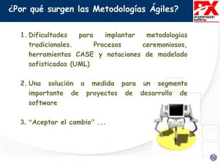 ¿Por qué surgen las Metodologías Ágiles?
1. Dificultades para implantar metodologías
tradicionales. Procesos ceremoniosos,
herramientas CASE y notaciones de modelado
sofisticadas (UML)
2. Una solución a medida para un segmento
importante de proyectos de desarrollo de
software
3. “Aceptar el cambio” ...
 