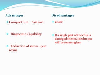 Advantages Disadvantages
Compact Size – 6x6 mm
 Diagnostic Capability
 Reduction of stress upon
retina
Costly
If a single part of the chip is
damaged the total technique
will be meaningless.
 