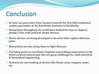 Conclusion
 Its been 40 years since Arne Larsson received the first fully implanted
cardiac pacemaker at the Karolinska Institute in Stockholm.
 Researchers throughout the world have looked for ways to improve
people's lives with artificial, bionic devices.
 Bionic devices are being developed to do more than replace defective
parts.
 Researchers are also using them to fight illnesses.
 Providing power to run bionic implants and making connections to the
brain's control system pose the two great challenges for both electrical
& biomedical engineering.
 Scientist are now looking at devices like bionic arms, tongues, noses
etc.
 
