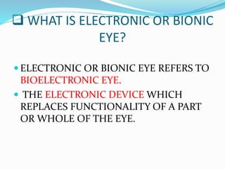  WHAT IS ELECTRONIC OR BIONIC
EYE?
 ELECTRONIC OR BIONIC EYE REFERS TO
BIOELECTRONIC EYE.
 THE ELECTRONIC DEVICE WHICH
REPLACES FUNCTIONALITY OF A PART
OR WHOLE OF THE EYE.
 
