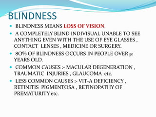 BLINDNESS
 BLINDNESS MEANS LOSS OF VISION.
 A COMPLETELY BLIND INDIVISUAL UNABLE TO SEE
ANYTHING EVEN WITH THE USE OF EYE GLASSES ,
CONTACT LENSES , MEDICINE OR SURGERY.
 8O% OF BLINDNESS OCCURS IN PEOPLE OVER 50
YEARS OLD.
 COMMON CAUSES :- MACULAR DEGENERATION ,
TRAUMATIC INJURIES , GLAUCOMA etc.
 LESS COMMON CAUSES :- VIT-A DEFICIENCY ,
RETINITIS PIGMENTOSA , RETINOPATHY OF
PREMATURITY etc.
 