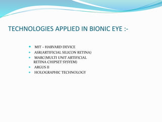 TECHNOLOGIES APPLIED IN BIONIC EYE :-
 MIT – HARVARD DEVICE
 ASR(ARTIFICIAL SILICON RETINA)
 MARC(MULTI UNIT ARTIFICIAL
RETINA CHIPSET SYSYEM)
 ARGUS II
 HOLOGRAPHIC TECHNOLOGY
 