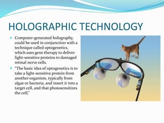 HOLOGRAPHIC TECHNOLOGY
 Computer-generated holography,
could be used in conjunction with a
technique called optogenetics,
which uses gene therapy to deliver
light-sensitive proteins to damaged
retinal nerve cells.
 “The basic idea of optogenetics is to
take a light-sensitive protein from
another organism, typically from
algae or bacteria, and insert it into a
target cell, and that photosensitizes
the cell,”
 