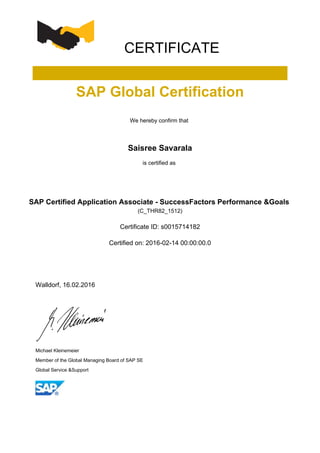 CERTIFICATE
SAP Global Certification
We hereby confirm that
Saisree Savarala
is certified as
SAP Certified Application Associate - SuccessFactors Performance &Goals
(C_THR82_1512)
Certificate ID: s0015714182
Certified on: 2016-02-14 00:00:00.0
Walldorf, 16.02.2016
Michael Kleinemeier
Member of the Global Managing Board of SAP SE
Global Service &Support
 