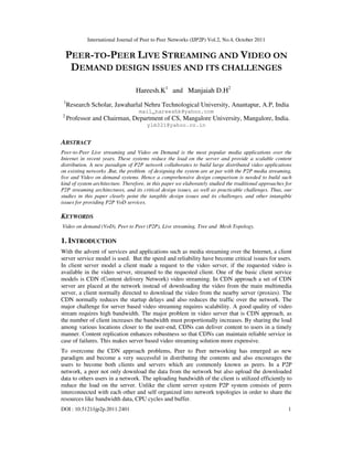 International Journal of Peer to Peer Networks (IJP2P) Vol.2, No.4, October 2011
DOI : 10.5121/ijp2p.2011.2401 1
PEER-TO-PEER LIVE STREAMING AND VIDEO ON
DEMAND DESIGN ISSUES AND ITS CHALLENGES
Hareesh.K1
and Manjaiah D.H2
1
Research Scholar, Jawaharlal Nehru Technological University, Anantapur, A.P, India
mail_hareeshk@yahoo.com
2
Professor and Chairman, Department of CS, Mangalore University, Mangalore, India.
ylm321@yahoo.co.in
ABSTRACT
Peer-to-Peer Live streaming and Video on Demand is the most popular media applications over the
Internet in recent years. These systems reduce the load on the server and provide a scalable content
distribution. A new paradigm of P2P network collaborates to build large distributed video applications
on existing networks .But, the problem of designing the system are at par with the P2P media streaming,
live and Video on demand systems. Hence a comprehensive design comparison is needed to build such
kind of system architecture. Therefore, in this paper we elaborately studied the traditional approaches for
P2P streaming architectures, and its critical design issues, as well as practicable challenges. Thus, our
studies in this paper clearly point the tangible design issues and its challenges, and other intangible
issues for providing P2P VoD services.
KEYWORDS
Video on demand (VoD), Peer to Peer (P2P), Live streaming, Tree and Mesh Topology.
1. INTRODUCTION
With the advent of services and applications such as media streaming over the Internet, a client
server service model is used. But the speed and reliability have become critical issues for users.
In client server model a client made a request to the video server, if the requested video is
available in the video server, streamed to the requested client. One of the basic client service
models is CDN (Content delivery Network) video streaming. In CDN approach a set of CDN
server are placed at the network instead of downloading the video from the main multimedia
server, a client normally directed to download the video from the nearby server (proxies). The
CDN normally reduces the startup delays and also reduces the traffic over the network. The
major challenge for server based video streaming requires scalability. A good quality of video
stream requires high bandwidth. The major problem in video server that is CDN approach, as
the number of client increases the bandwidth must proportionally increases. By sharing the load
among various locations closer to the user-end, CDNs can deliver content to users in a timely
manner. Content replication enhances robustness so that CDNs can maintain reliable service in
case of failures. This makes server based video streaming solution more expensive.
To overcome the CDN approach problems, Peer to Peer networking has emerged as new
paradigm and become a very successful in distributing the contents and also encourages the
users to become both clients and servers which are commonly known as peers. In a P2P
network, a peer not only download the data from the network but also upload the downloaded
data to others users in a network. The uploading bandwidth of the client is utilized efficiently to
reduce the load on the server. Unlike the client server system P2P system consists of peers
interconnected with each other and self organized into network topologies in order to share the
resources like bandwidth data, CPU cycles and buffer.
 