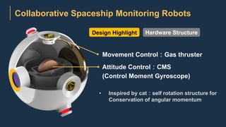 Collaborative Spaceship Monitoring Robots
Movement Control：Gas thruster
Attitude Control：CMS
(Control Moment Gyroscope)
• Inspired by cat：self rotation structure for
Conservation of angular momentum
Design Highlight Hardware Structure
 
