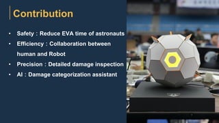 • Safety：Reduce EVA time of astronauts
• Efficiency：Collaboration between
human and Robot
• Precision：Detailed damage inspection
• AI：Damage categorization assistant
Contribution
 