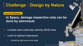 • Limited extra-vehicular activity (EVA) time
• Limit of optical instrument
• Limited by light source and angle
Current Situation
Challenge：Design by Nature
@ 2015 JAXANASA
In Space, damage inspection only can be
done by astronauts
 
