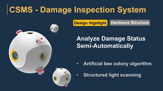 CSMS - Damage Inspection System
Design Highlight
Analyze Damage Status
Semi-Automatically
• Artificial bee colony algorithm
• Structured light scanning
Hardware Structure
 