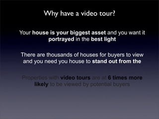 Why have a video tour?

Your house is your biggest asset and you want it
          portrayed in the best light

There are thousands of houses for buyers to view
 and you need you house to stand out from the

Properties with video tours are at 6 times more
    likely to be viewed by potential buyers
 