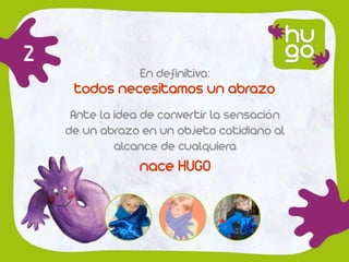 2
                 En definitiva:
     todos necesitamos un abrazo
     Ante la idea de convertir la sensación
    de un abrazo en un objeto cotidiano al
             alcance de cualquiera
                 nace HUGO
 