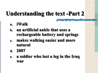 Understanding the text -Part 2  iWalk an artificial ankle that uses a rechargeable battery and springs makes walking easier and more natural 2007 a soldier who lost a leg in the Iraq war 