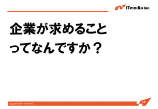 Copyright © 2014 ITmedia Inc. 
企業が求めること 
ってなんですか？ 
12  