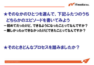 Copyright © 2014 ITmedia Inc. 
★そのなかのひとつを選んで、下記ふたつのうち 
どちらかのエピソードを書いてみよう 
－初めてだったけど、できるようになったことってなんですか？ 
－難しかったorできなかったけどできたことってなんですか？ 
★そのときどんなプロセスを踏みましたか？ 
16  