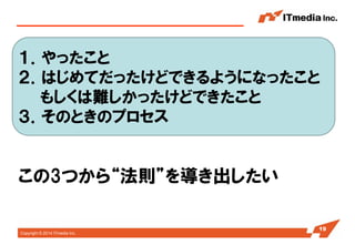 Copyright © 2014 ITmedia Inc. 
19 
１．やったこと 
２．はじめてだったけどできるようになったこと 
もしくは難しかったけどできたこと 
３．そのときのプロセス 
この3つから“法則”を導き出したい  