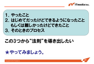 Copyright © 2014 ITmedia Inc. 
23 
１．やったこと 
２．はじめてだったけどできるようになったこと 
もしくは難しかったけどできたこと 
３．そのときのプロセス 
この3つから“法則”を導き出したい 
★やってみましょう。  